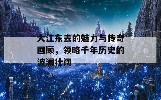 大江东去的魅力与传奇回顾，领略千年历史的波澜壮阔