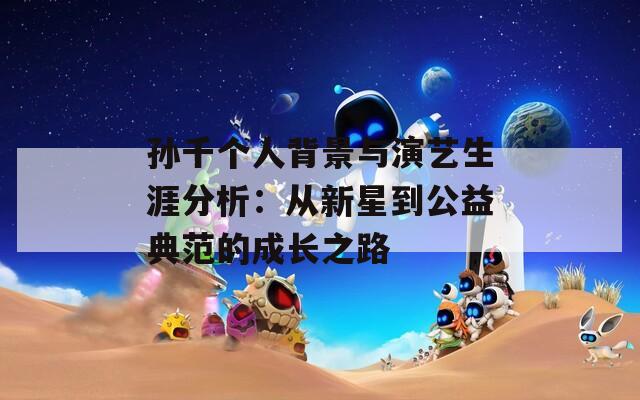 孙千个人背景与演艺生涯分析：从新星到公益典范的成长之路