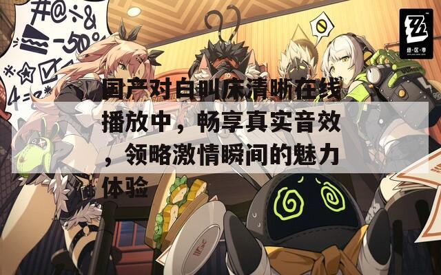 国产对白叫床清晰在线播放中，畅享真实音效，领略激情瞬间的魅力体验