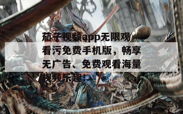 茄子视频app无限观看污免费手机版，畅享无广告、免费观看海量视频乐趣！