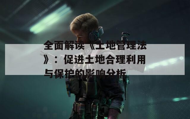 全面解读《土地管理法》：促进土地合理利用与保护的影响分析