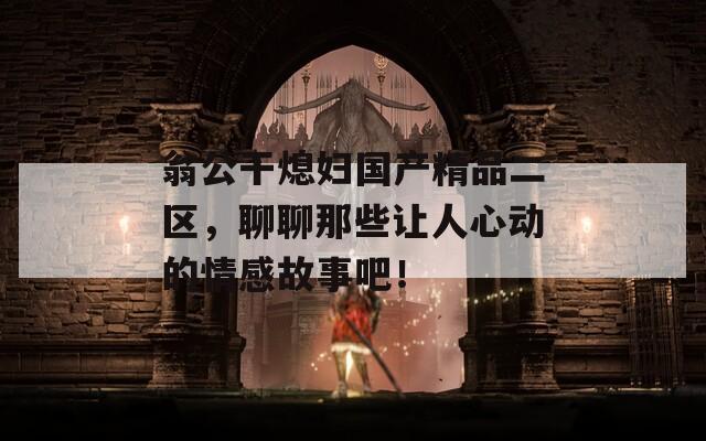 翁公干熄妇国产精品二区，聊聊那些让人心动的情感故事吧！