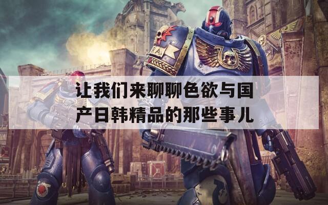 让我们来聊聊色欲与国产日韩精品的那些事儿