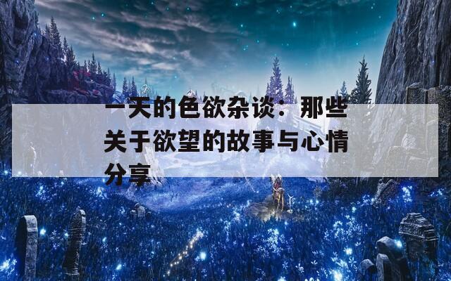 一天的色欲杂谈：那些关于欲望的故事与心情分享