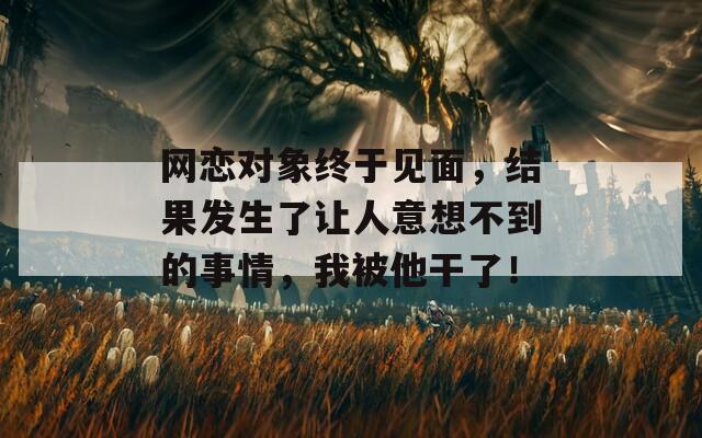 网恋对象终于见面，结果发生了让人意想不到的事情，我被他干了！