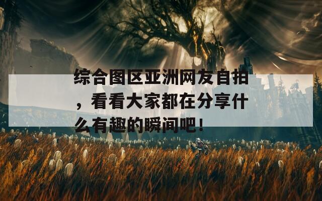 综合图区亚洲网友自拍，看看大家都在分享什么有趣的瞬间吧！