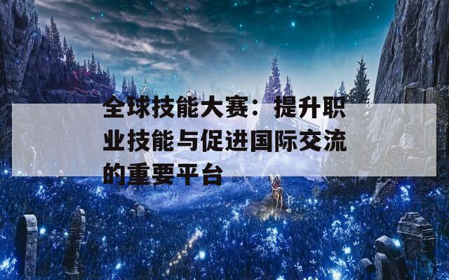 全球技能大赛：提升职业技能与促进国际交流的重要平台