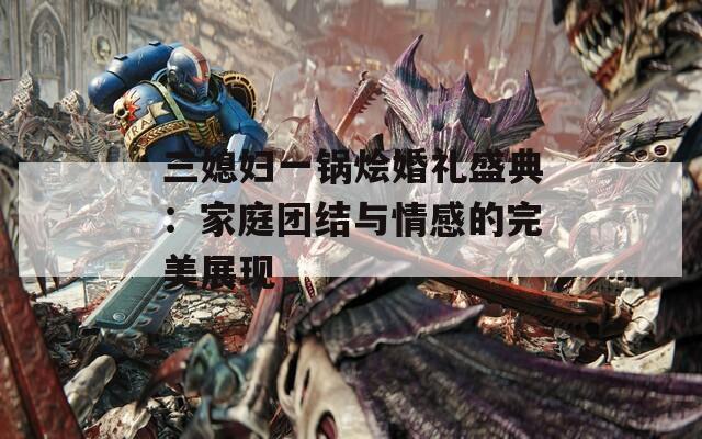 三媳妇一锅烩婚礼盛典：家庭团结与情感的完美展现