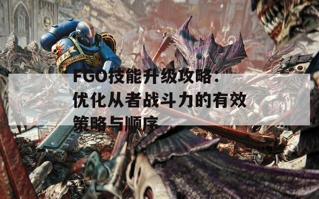 FGO技能升级攻略：优化从者战斗力的有效策略与顺序