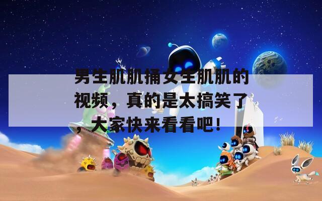 男生肌肌捅女生肌肌的视频，真的是太搞笑了，大家快来看看吧！