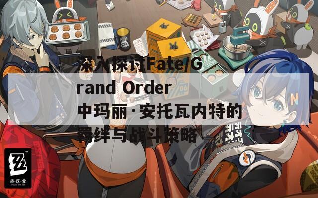 深入探讨Fate/Grand Order中玛丽·安托瓦内特的羁绊与战斗策略