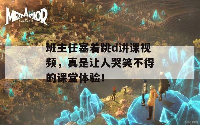 班主任塞着跳d讲课视频，真是让人哭笑不得的课堂体验！