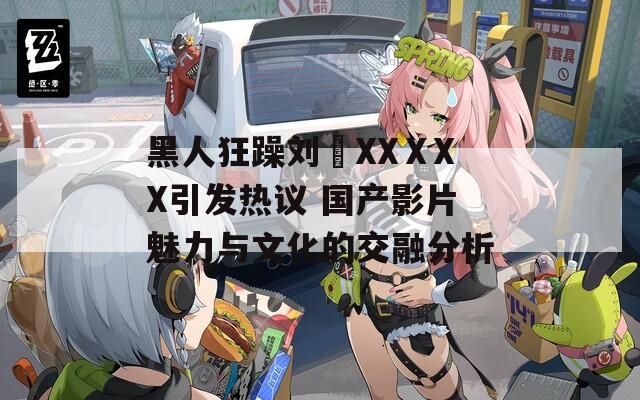 黑人狂躁刘玥XXⅩXX引发热议 国产影片魅力与文化的交融分析