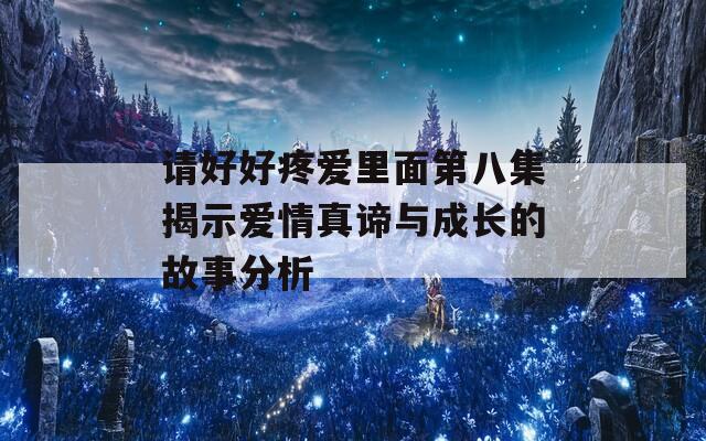 请好好疼爱里面第八集揭示爱情真谛与成长的故事分析