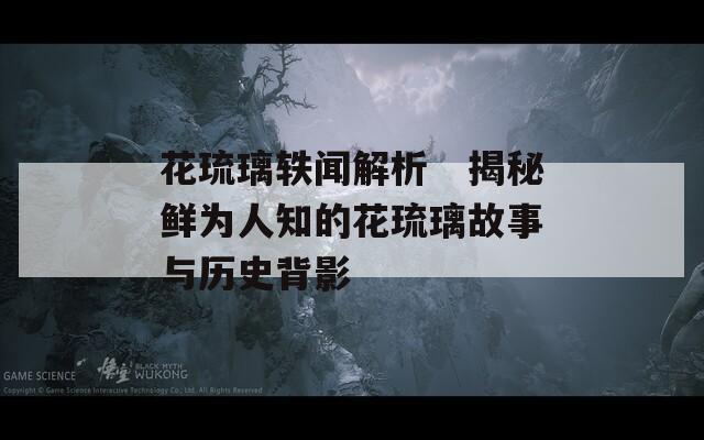 花琉璃轶闻解析　揭秘鲜为人知的花琉璃故事与历史背影
