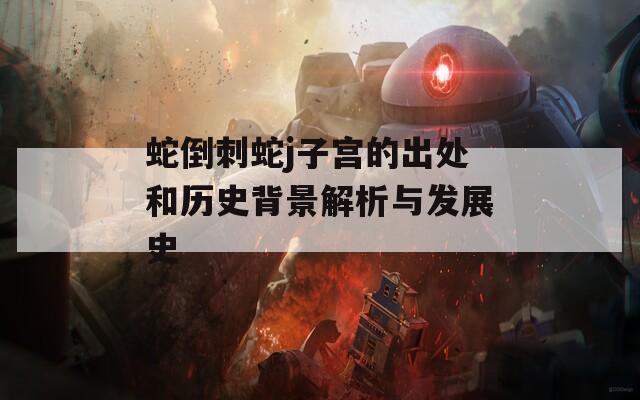 蛇倒刺蛇j子宫的出处和历史背景解析与发展史