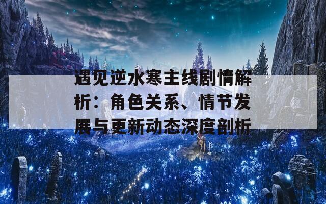 遇见逆水寒主线剧情解析：角色关系、情节发展与更新动态深度剖析
