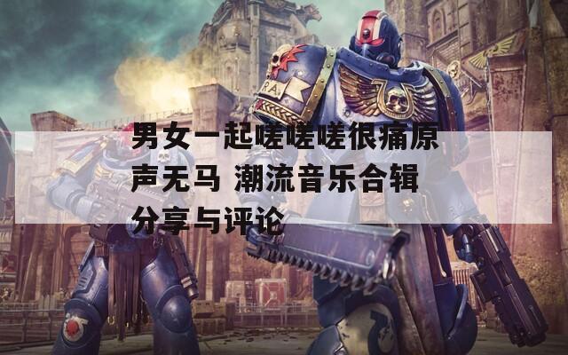 男女一起嗟嗟嗟很痛原声无马 潮流音乐合辑分享与评论