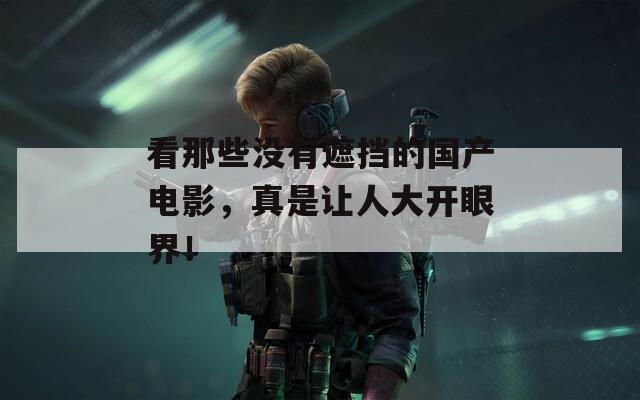 看那些没有遮挡的国产电影，真是让人大开眼界！