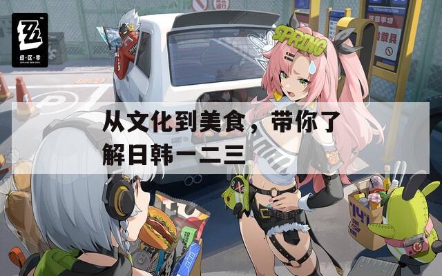 从文化到美食，带你了解日韩一二三