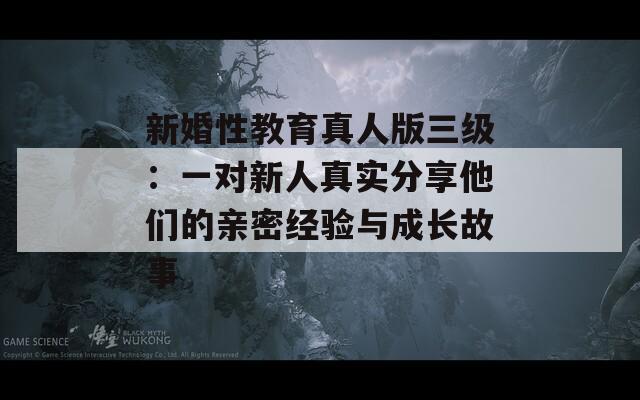 新婚性教育真人版三级：一对新人真实分享他们的亲密经验与成长故事