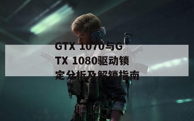 GTX 1070与GTX 1080驱动锁定分析及解锁指南