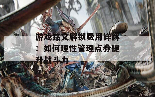 游戏铭文解锁费用详解：如何理性管理点券提升战斗力