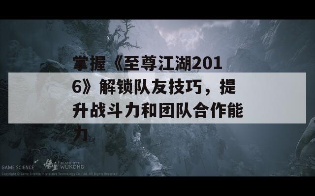 掌握《至尊江湖2016》解锁队友技巧，提升战斗力和团队合作能力