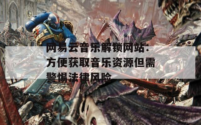 网易云音乐解锁网站：方便获取音乐资源但需警惕法律风险