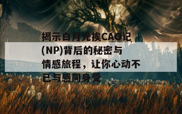 揭示白月光挨CAO记(NP)背后的秘密与情感旅程，让你心动不已与感同身受