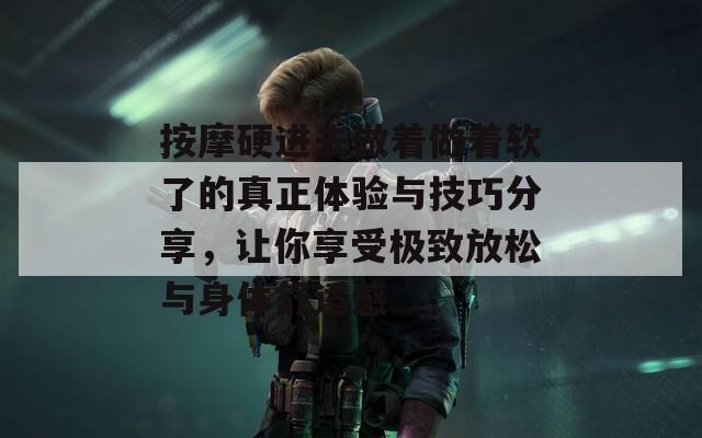 按摩硬进去做着做着软了的真正体验与技巧分享，让你享受极致放松与身体舒适感