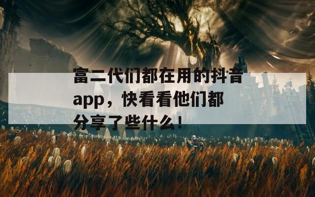 富二代们都在用的抖音app，快看看他们都分享了些什么！