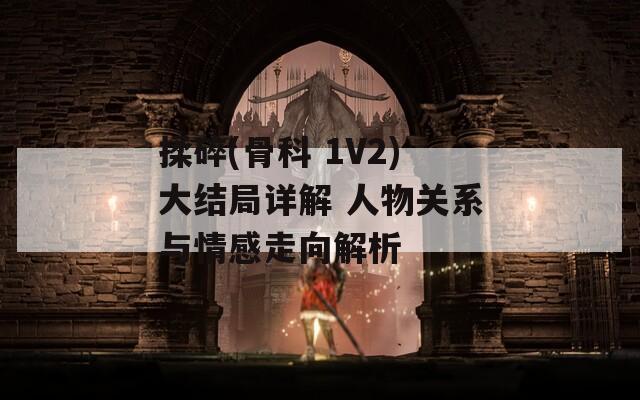 揉碎(骨科 1V2)大结局详解 人物关系与情感走向解析