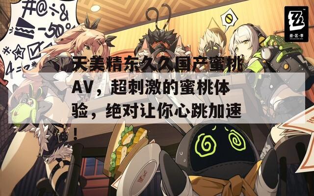 天美精东久久国产蜜桃AV，超刺激的蜜桃体验，绝对让你心跳加速！