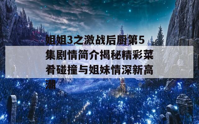 姐姐3之激战后厨第5集剧情简介揭秘精彩菜肴碰撞与姐妹情深新高潮
