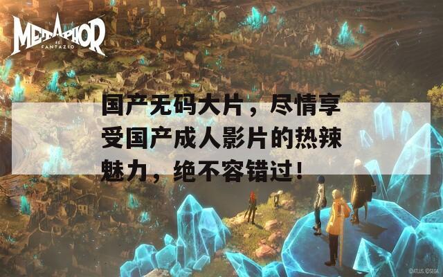 国产无码大片，尽情享受国产成人影片的热辣魅力，绝不容错过！