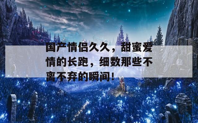 国产情侣久久，甜蜜爱情的长跑，细数那些不离不弃的瞬间！