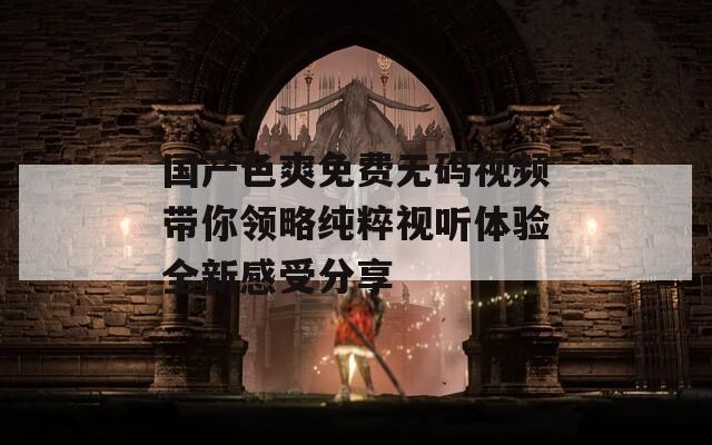 国产色爽免费无码视频带你领略纯粹视听体验全新感受分享