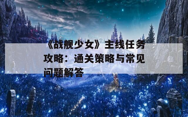 《战舰少女》主线任务攻略：通关策略与常见问题解答