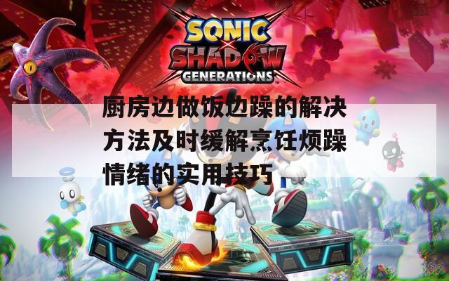 厨房边做饭边躁的解决方法及时缓解烹饪烦躁情绪的实用技巧