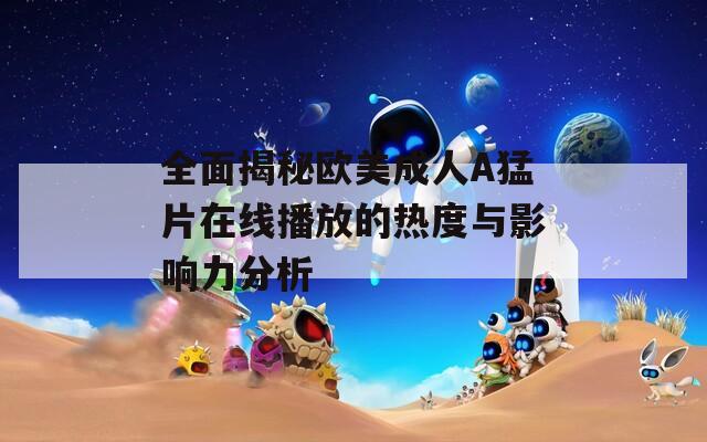 全面揭秘欧美成人A猛片在线播放的热度与影响力分析