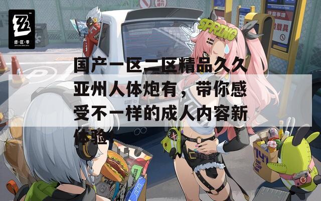 国产一区二区精品久久亚州人体炮有，带你感受不一样的成人内容新体验！