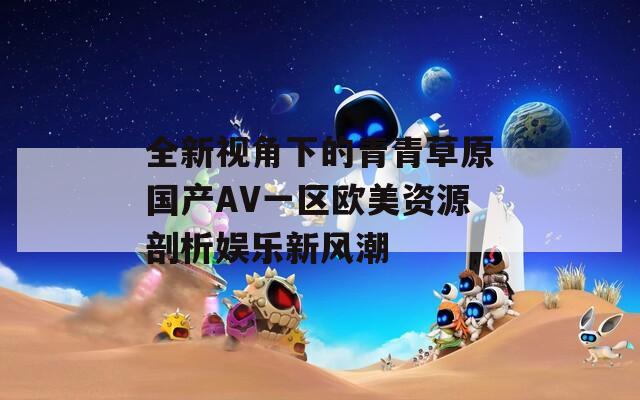 全新视角下的青青草原国产AV一区欧美资源剖析娱乐新风潮