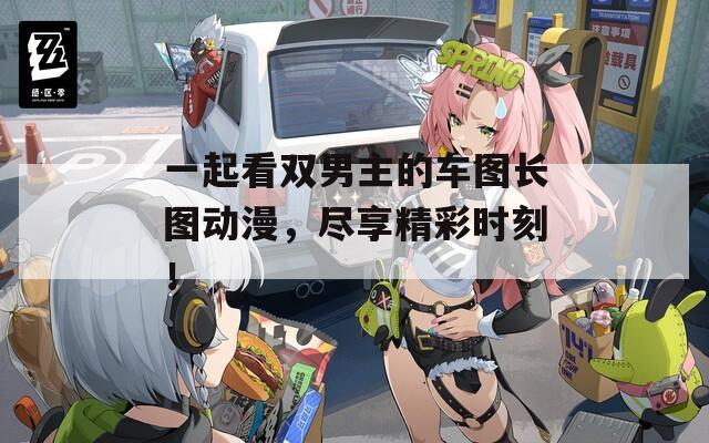 一起看双男主的车图长图动漫，尽享精彩时刻！