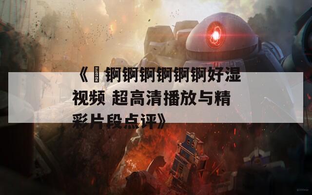 《巜锕锕锕锕锕锕好湿视频 超高清播放与精彩片段点评》