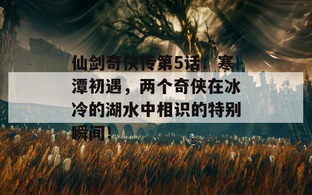 仙剑奇侠传第5话：寒潭初遇，两个奇侠在冰冷的湖水中相识的特别瞬间！