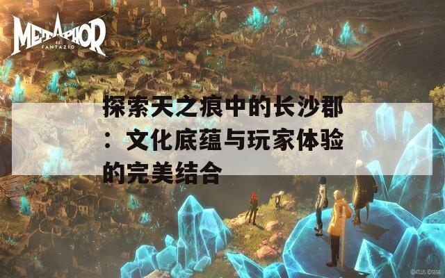 探索天之痕中的长沙郡：文化底蕴与玩家体验的完美结合