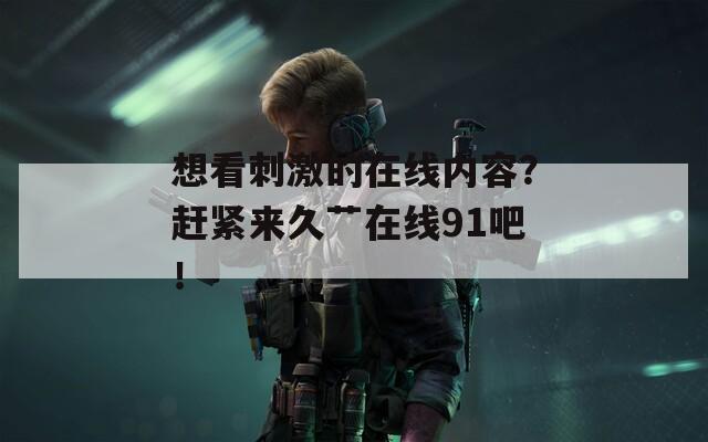 想看刺激的在线内容？赶紧来久艹在线91吧！