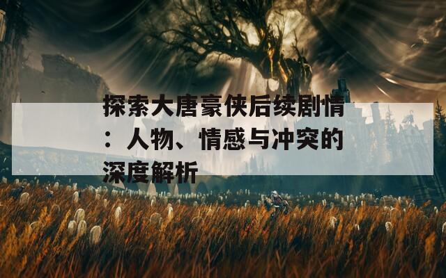 探索大唐豪侠后续剧情：人物、情感与冲突的深度解析