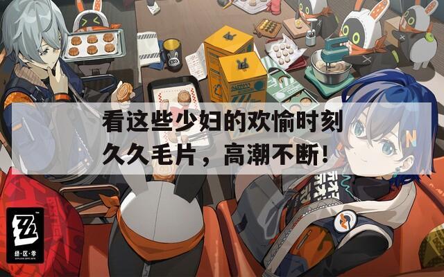 看这些少妇的欢愉时刻久久毛片，高潮不断！